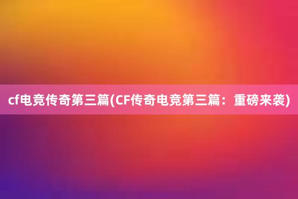 cf电竞传奇第三篇(CF传奇电竞第三篇：重磅来袭)