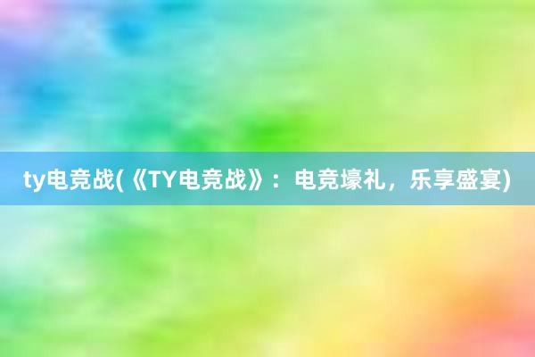 ty电竞战(《TY电竞战》：电竞壕礼，乐享盛宴)