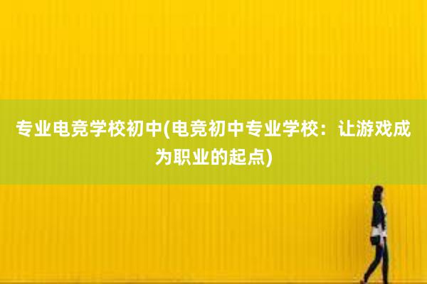 专业电竞学校初中(电竞初中专业学校：让游戏成为职业的起点)