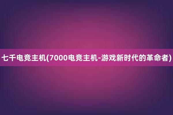 七千电竞主机(7000电竞主机-游戏新时代的革命者)