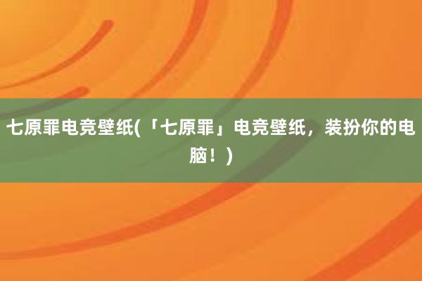 七原罪电竞壁纸(「七原罪」电竞壁纸，装扮你的电脑！)