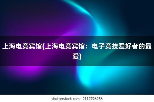 上海电竞宾馆(上海电竞宾馆：电子竞技爱好者的最爱)