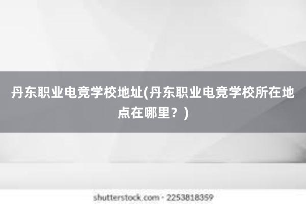 丹东职业电竞学校地址(丹东职业电竞学校所在地点在哪里？)