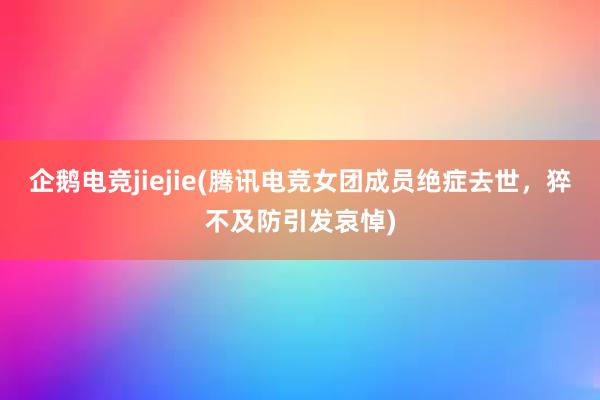 企鹅电竞jiejie(腾讯电竞女团成员绝症去世，猝不及防引发哀悼)