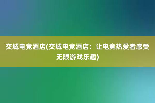 交城电竞酒店(交城电竞酒店：让电竞热爱者感受无限游戏乐趣)