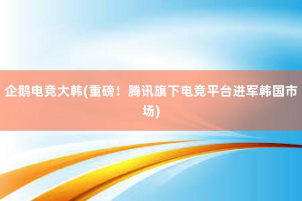 企鹅电竞大韩(重磅！腾讯旗下电竞平台进军韩国市场)