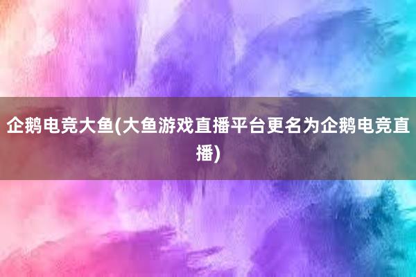 企鹅电竞大鱼(大鱼游戏直播平台更名为企鹅电竞直播)