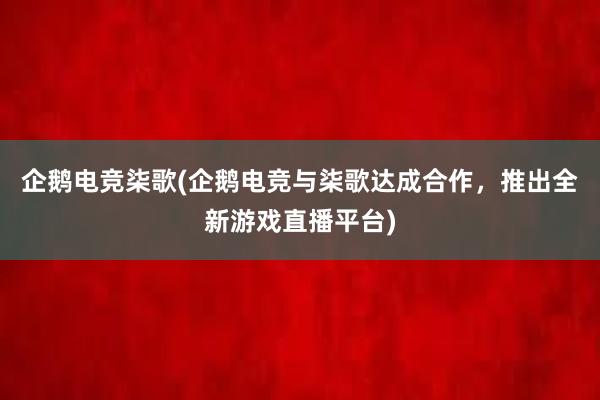 企鹅电竞柒歌(企鹅电竞与柒歌达成合作，推出全新游戏直播平台)