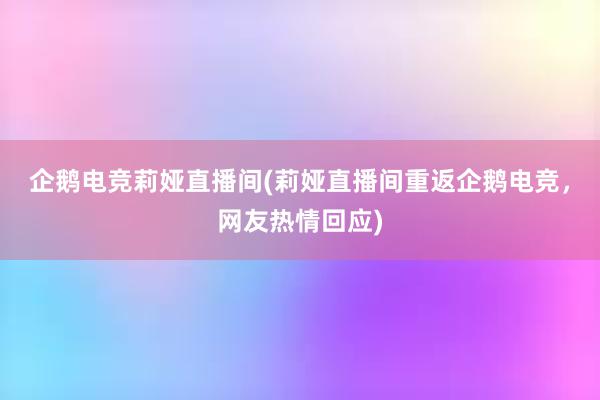 企鹅电竞莉娅直播间(莉娅直播间重返企鹅电竞，网友热情回应)