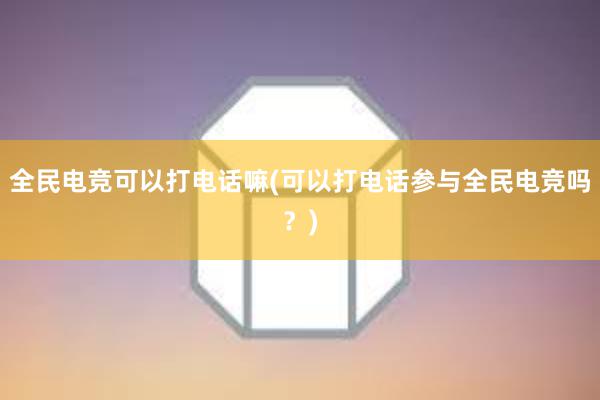 全民电竞可以打电话嘛(可以打电话参与全民电竞吗？)