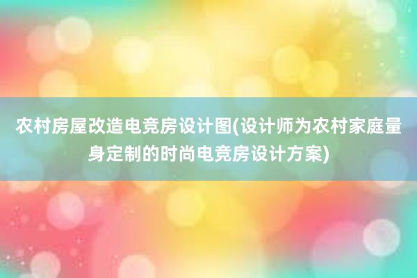 农村房屋改造电竞房设计图(设计师为农村家庭量身定制的时尚电竞房设计方案)