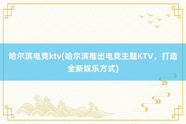 哈尔滨电竞ktv(哈尔滨推出电竞主题KTV，打造全新娱乐方式)