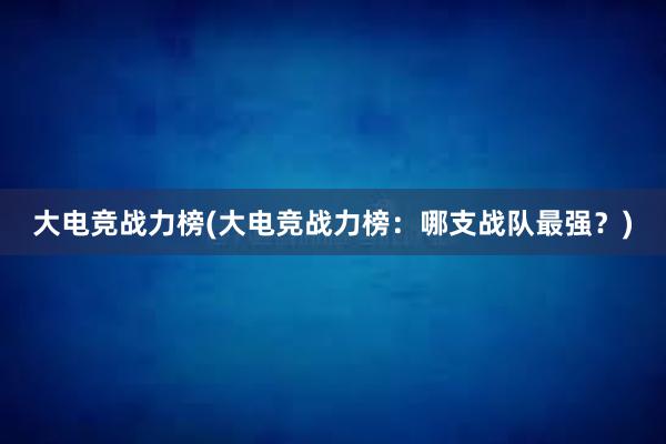 大电竞战力榜(大电竞战力榜：哪支战队最强？)