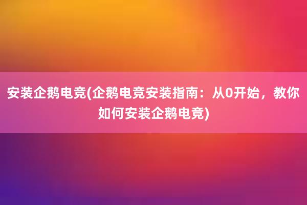 安装企鹅电竞(企鹅电竞安装指南：从0开始，教你如何安装企鹅电竞)