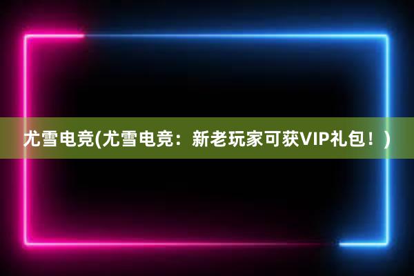 尤雪电竞(尤雪电竞：新老玩家可获VIP礼包！)