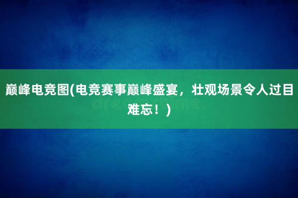 巅峰电竞图(电竞赛事巅峰盛宴，壮观场景令人过目难忘！)