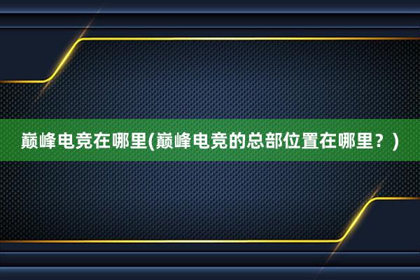 巅峰电竞在哪里(巅峰电竞的总部位置在哪里？)