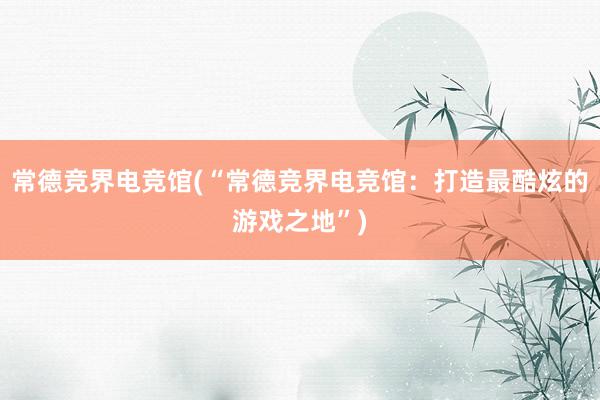 常德竞界电竞馆(“常德竞界电竞馆：打造最酷炫的游戏之地”)