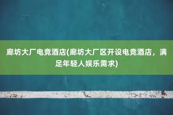 廊坊大厂电竞酒店(廊坊大厂区开设电竞酒店，满足年轻人娱乐需求)