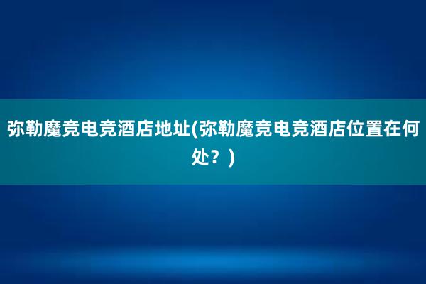 弥勒魔竞电竞酒店地址(弥勒魔竞电竞酒店位置在何处？)