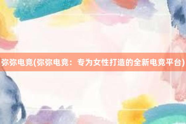 弥弥电竞(弥弥电竞：专为女性打造的全新电竞平台)