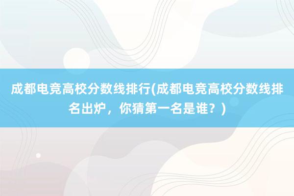 成都电竞高校分数线排行(成都电竞高校分数线排名出炉，你猜第一名是谁？)