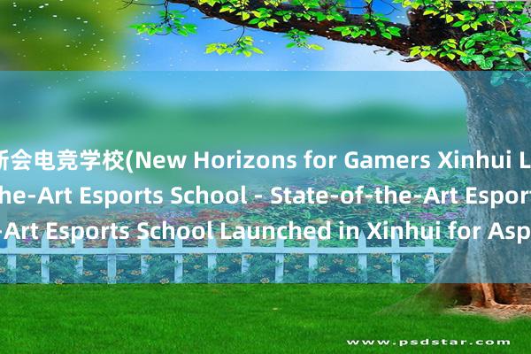 新会电竞学校(New Horizons for Gamers Xinhui Launches State-of-the-Art Esports School - State-of-the-Art Esports School Launched in Xinhui for Aspiring Gamers)