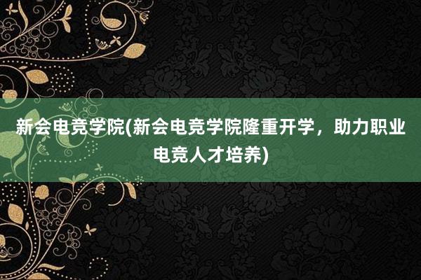 新会电竞学院(新会电竞学院隆重开学，助力职业电竞人才培养)