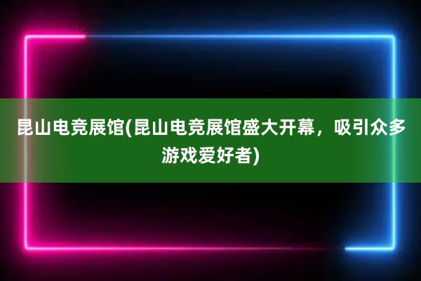 昆山电竞展馆(昆山电竞展馆盛大开幕，吸引众多游戏爱好者)