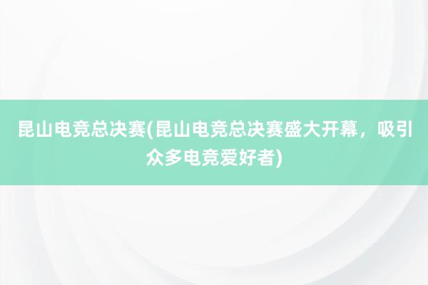 昆山电竞总决赛(昆山电竞总决赛盛大开幕，吸引众多电竞爱好者)