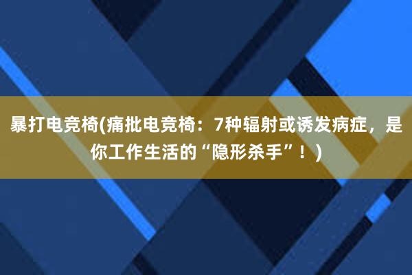 暴打电竞椅(痛批电竞椅：7种辐射或诱发病症，是你工作生活的“隐形杀手”！)