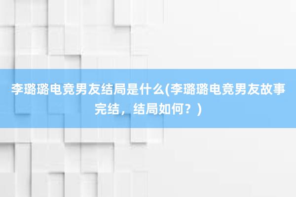 李璐璐电竞男友结局是什么(李璐璐电竞男友故事完结，结局如何？)