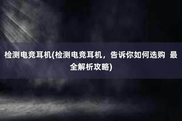 检测电竞耳机(检测电竞耳机，告诉你如何选购  最全解析攻略)