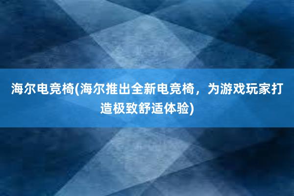 海尔电竞椅(海尔推出全新电竞椅，为游戏玩家打造极致舒适体验)