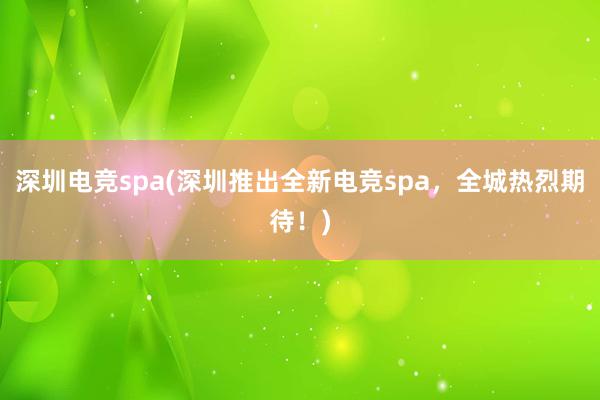 深圳电竞spa(深圳推出全新电竞spa，全城热烈期待！)