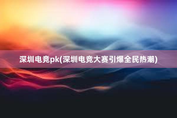 深圳电竞pk(深圳电竞大赛引爆全民热潮)