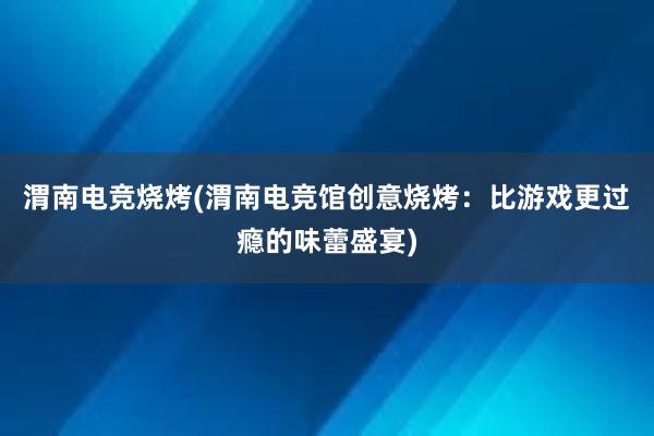 渭南电竞烧烤(渭南电竞馆创意烧烤：比游戏更过瘾的味蕾盛宴)