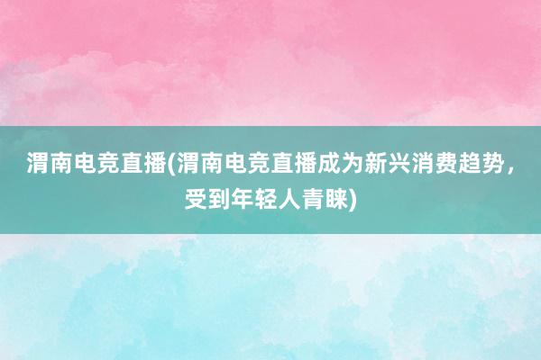 渭南电竞直播(渭南电竞直播成为新兴消费趋势，受到年轻人青睐)