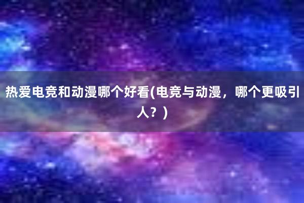 热爱电竞和动漫哪个好看(电竞与动漫，哪个更吸引人？)