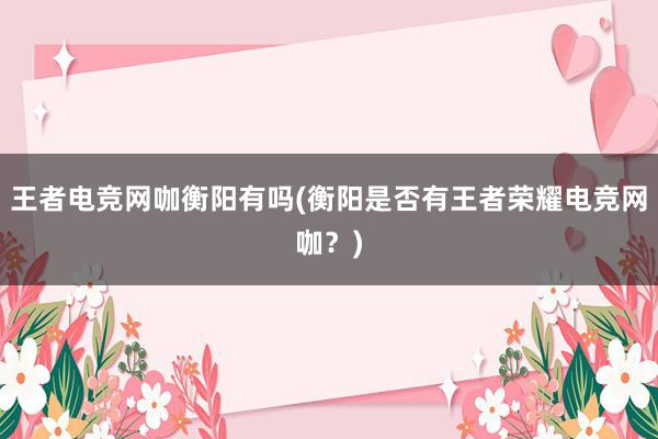 王者电竞网咖衡阳有吗(衡阳是否有王者荣耀电竞网咖？)