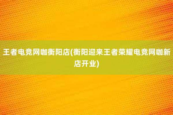 王者电竞网咖衡阳店(衡阳迎来王者荣耀电竞网咖新店开业)