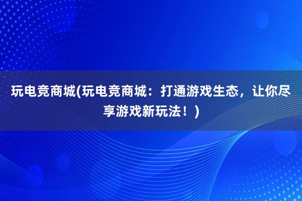 玩电竞商城(玩电竞商城：打通游戏生态，让你尽享游戏新玩法！)