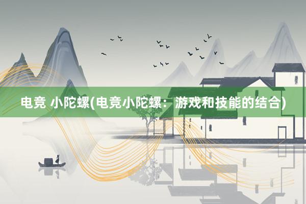 电竞 小陀螺(电竞小陀螺：游戏和技能的结合)