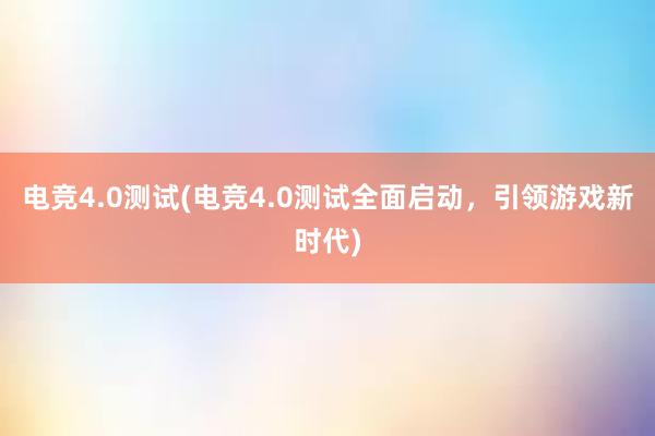 电竞4.0测试(电竞4.0测试全面启动，引领游戏新时代)