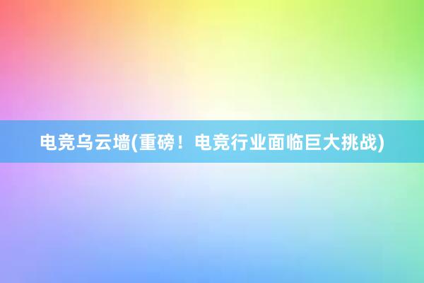 电竞乌云墙(重磅！电竞行业面临巨大挑战)