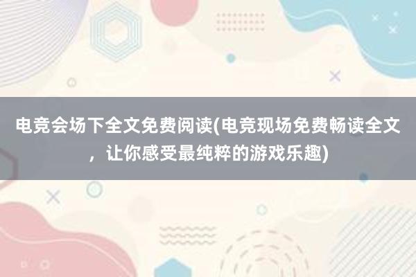 电竞会场下全文免费阅读(电竞现场免费畅读全文，让你感受最纯粹的游戏乐趣)