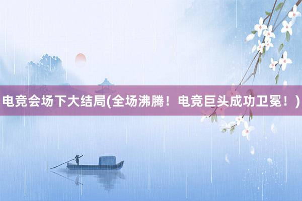 电竞会场下大结局(全场沸腾！电竞巨头成功卫冕！)