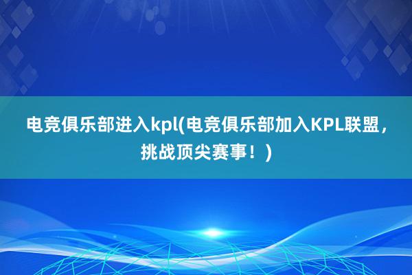 电竞俱乐部进入kpl(电竞俱乐部加入KPL联盟，挑战顶尖赛事！)