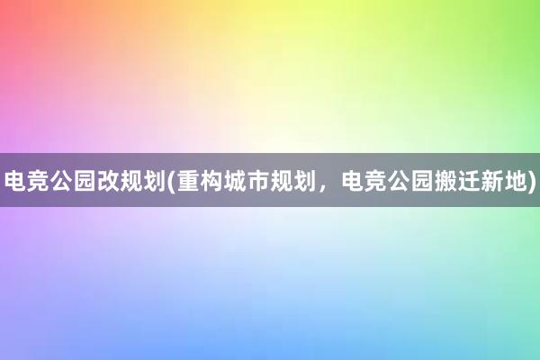 电竞公园改规划(重构城市规划，电竞公园搬迁新地)