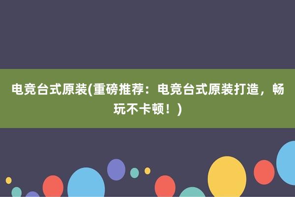 电竞台式原装(重磅推荐：电竞台式原装打造，畅玩不卡顿！)